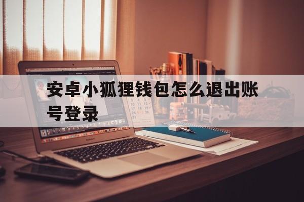 安卓小狐狸钱包怎么退出账号登录,安卓小狐狸钱包怎么退出账号登录呢