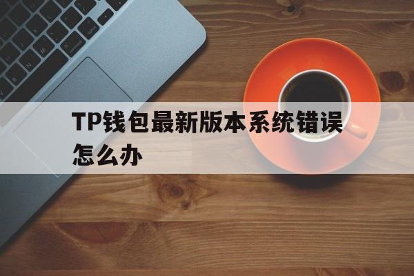 TP钱包最新版本系统错误怎么办的简单介绍