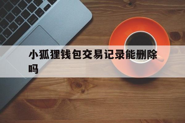 小狐狸钱包交易记录能删除吗,小狐狸钱包手机版怎么删除钱包