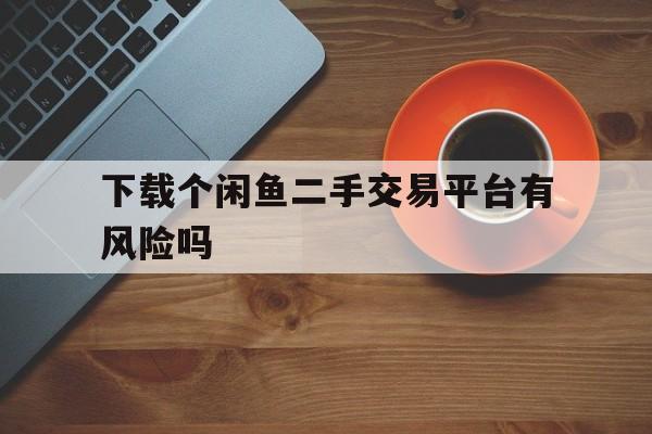 下载个闲鱼二手交易平台有风险吗,下载个闲鱼二手交易平台有风险吗知乎
