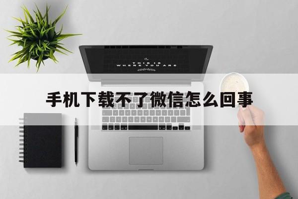 手机下载不了微信怎么回事,手机下载不了微信怎么回事 可以去手机店下载吗