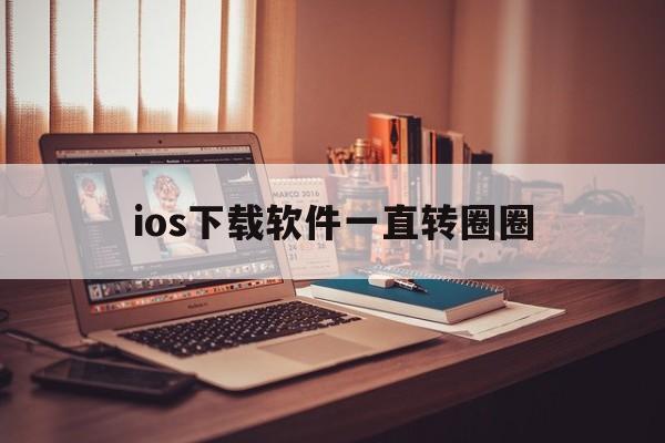 ios下载软件一直转圈圈,ios下载软件转圈圈又下不了