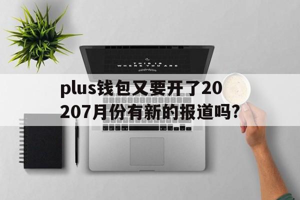plus钱包又要开了20207月份有新的报道吗?,plus钱包又要开了20207月份有新的报道吗为什么