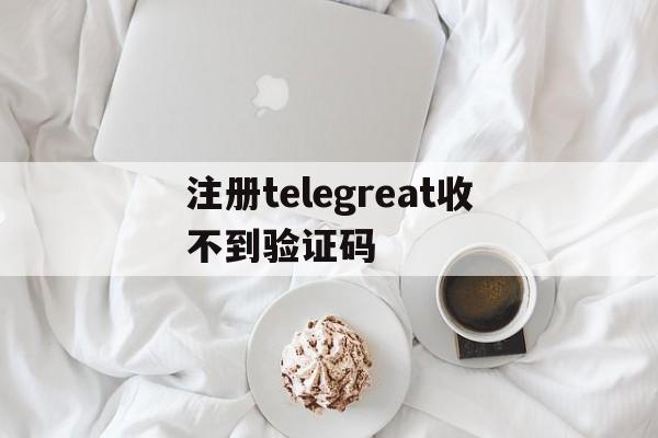 注册telegreat收不到验证码,注册telegreat收不到验证码需要下载邮箱