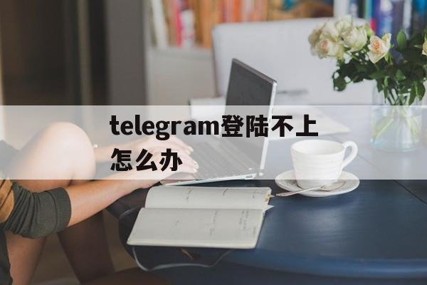 telegram登陆不上怎么办,telegram登录不上一直打转