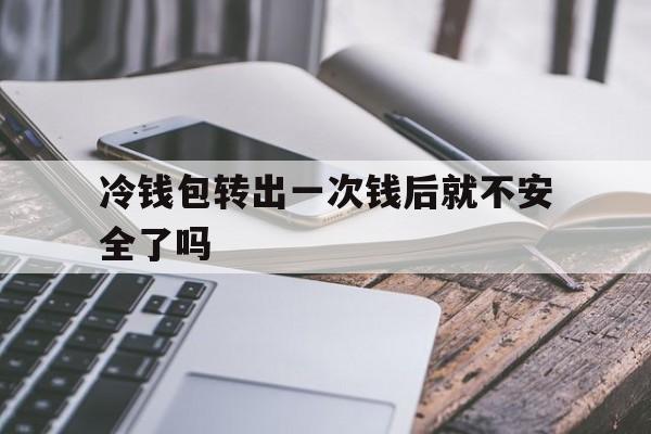 冷钱包转出一次钱后就不安全了吗,冷钱包转出一次钱后就不安全了吗怎么回事