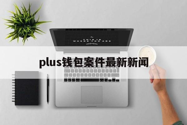 plus钱包案件最新新闻,plus钱包的最新消息新闻