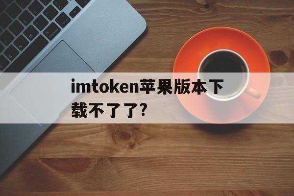 imtoken苹果版本下载不了了?,imtoken苹果版下载官网怎样下载